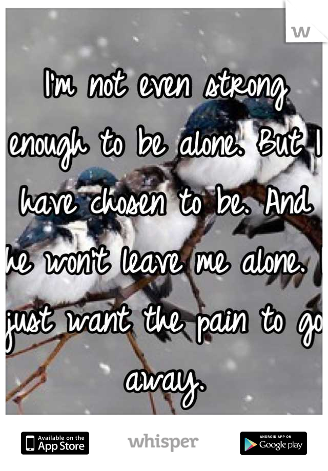 I'm not even strong enough to be alone. But I have chosen to be. And he won't leave me alone. I just want the pain to go away.