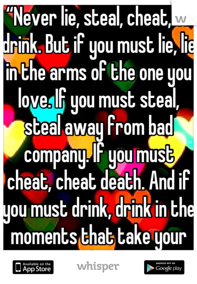 “Never lie, steal, cheat, or drink. But if you must lie, lie in the arms of the one you love. If you must steal, steal away from bad company. If you must cheat, cheat death. And if you must drink, drink in the moments that take your breath away”