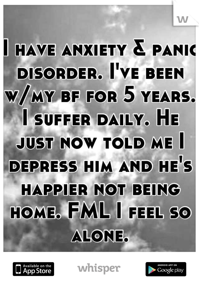 I have anxiety & panic disorder. I've been w/my bf for 5 years. I suffer daily. He just now told me I depress him and he's happier not being home. FML I feel so alone.