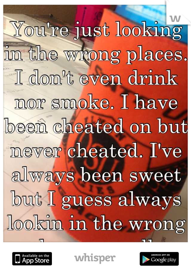 You're just looking in the wrong places. I don't even drink nor smoke. I have been cheated on but never cheated. I've always been sweet but I guess always lookin in the wrong places as well. 