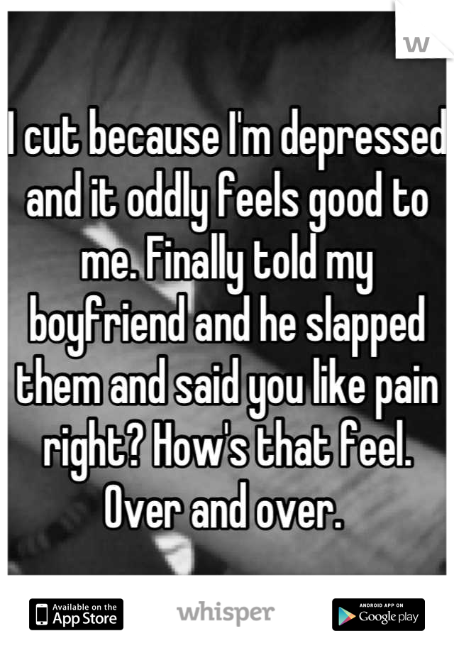 I cut because I'm depressed and it oddly feels good to me. Finally told my boyfriend and he slapped them and said you like pain right? How's that feel. Over and over. 