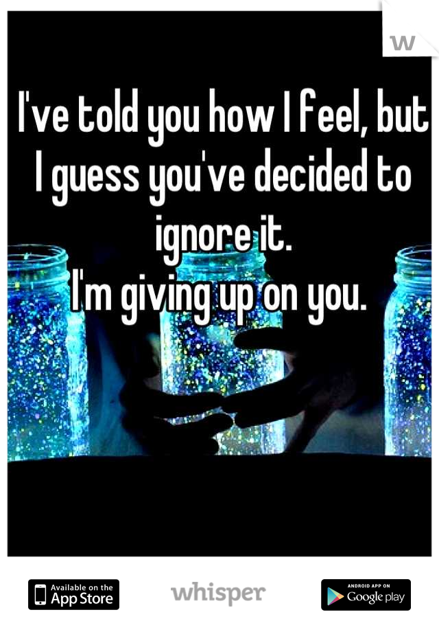 I've told you how I feel, but I guess you've decided to ignore it. 
I'm giving up on you. 