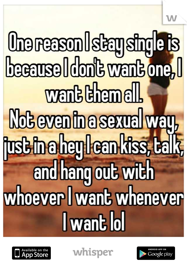 One reason I stay single is because I don't want one, I want them all.
Not even in a sexual way, just in a hey I can kiss, talk, and hang out with whoever I want whenever I want lol