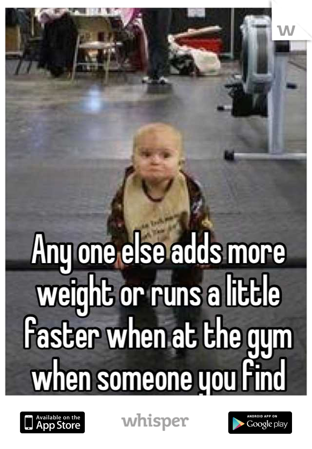 Any one else adds more weight or runs a little faster when at the gym when someone you find attractive is near you? 