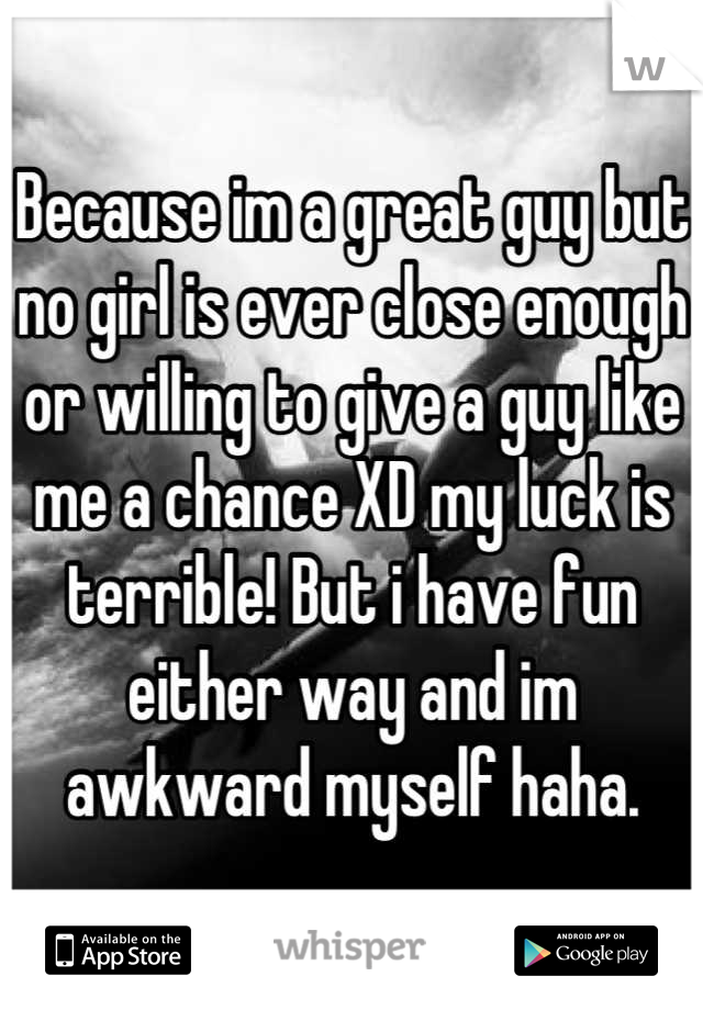 Because im a great guy but no girl is ever close enough or willing to give a guy like me a chance XD my luck is terrible! But i have fun either way and im awkward myself haha.