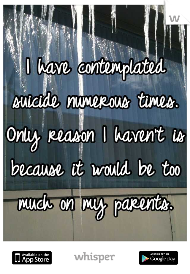I have contemplated suicide numerous times. Only reason I haven't is because it would be too much on my parents.