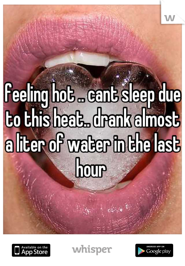 feeling hot .. cant sleep due to this heat.. drank almost a liter of water in the last hour 
