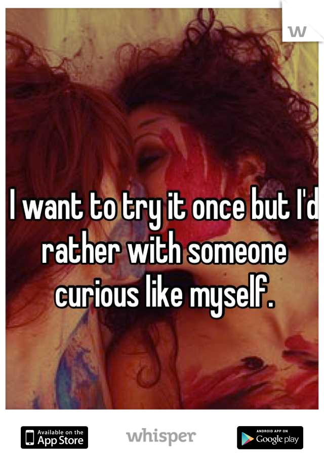 I want to try it once but I'd rather with someone curious like myself.