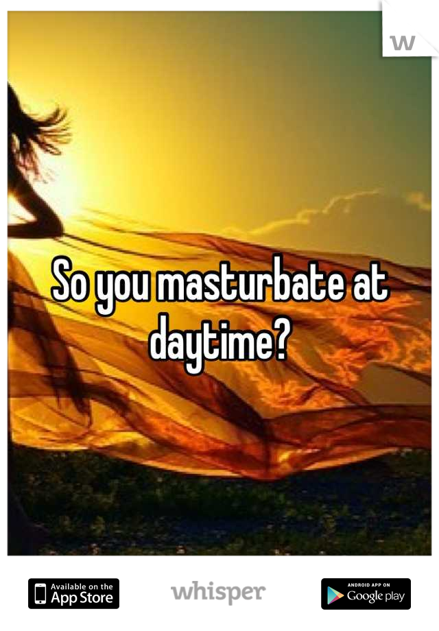 So you masturbate at daytime?