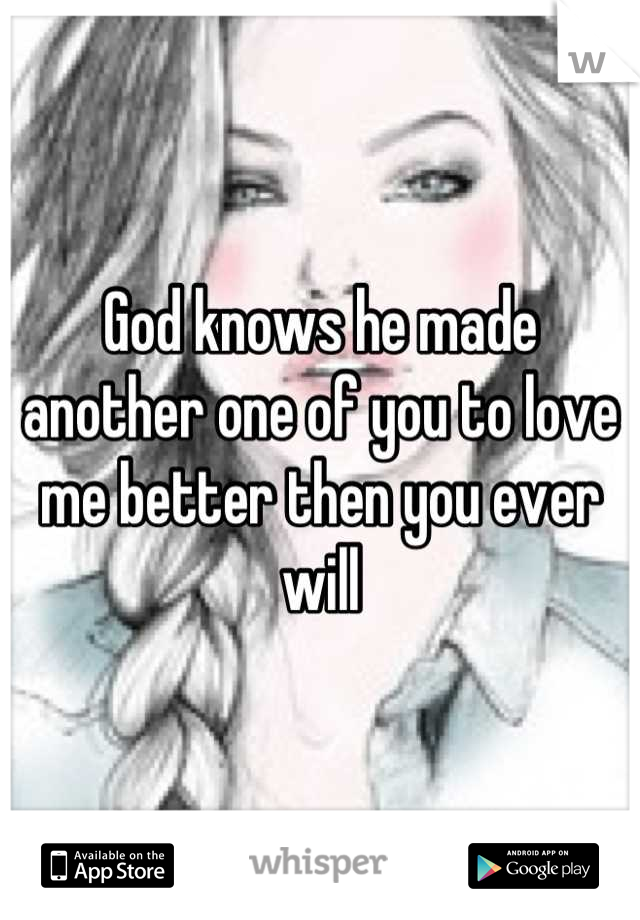 God knows he made another one of you to love me better then you ever will