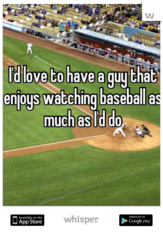 I'd love to have a guy that enjoys watching baseball as much as I'd do