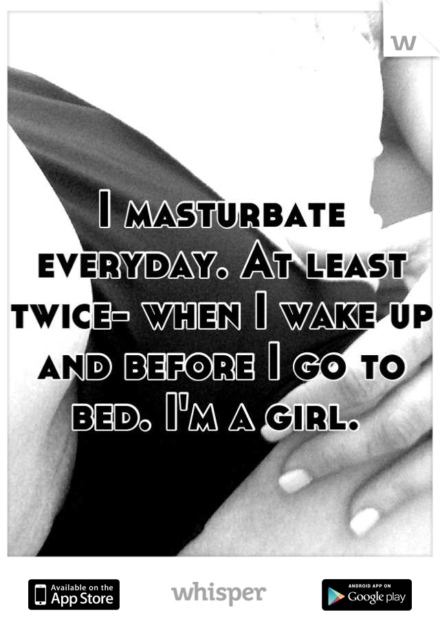 I masturbate everyday. At least twice- when I wake up and before I go to bed. I'm a girl. 