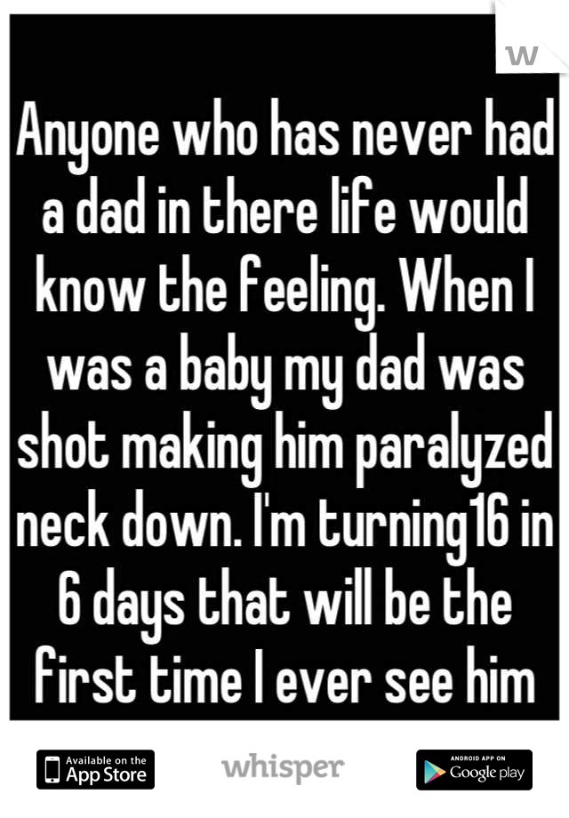 Anyone who has never had a dad in there life would know the feeling. When I was a baby my dad was shot making him paralyzed neck down. I'm turning16 in 6 days that will be the first time I ever see him