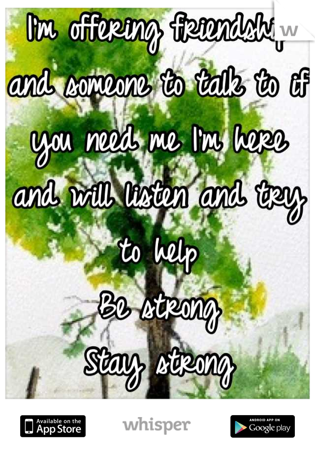 I'm offering friendship and someone to talk to if you need me I'm here and will listen and try to help 
Be strong 
Stay strong
You ARE strong!