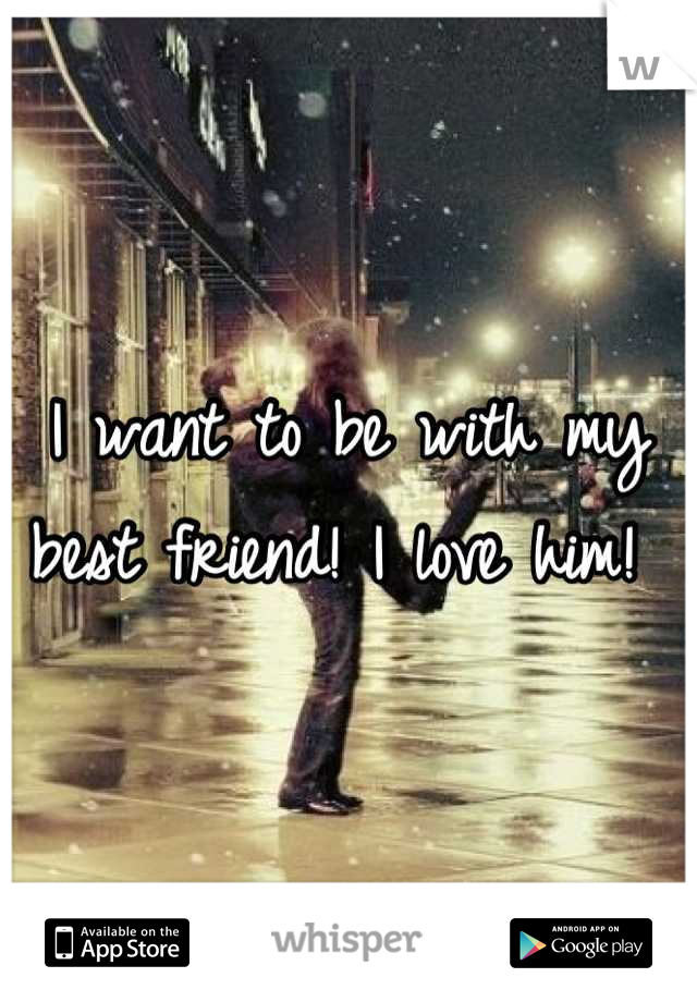 I want to be with my best friend! I love him! 