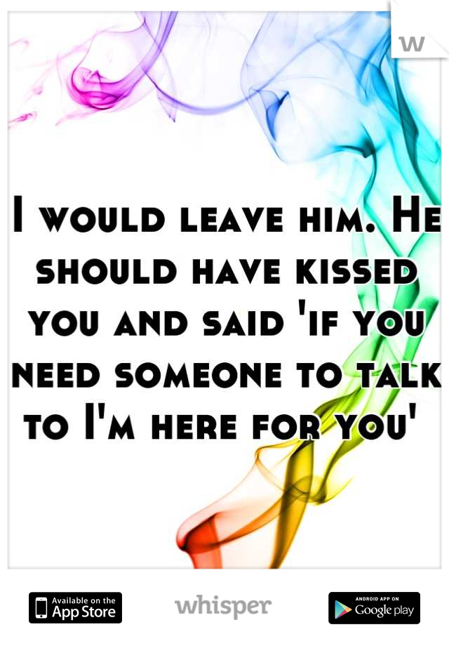 I would leave him. He should have kissed you and said 'if you need someone to talk to I'm here for you' 