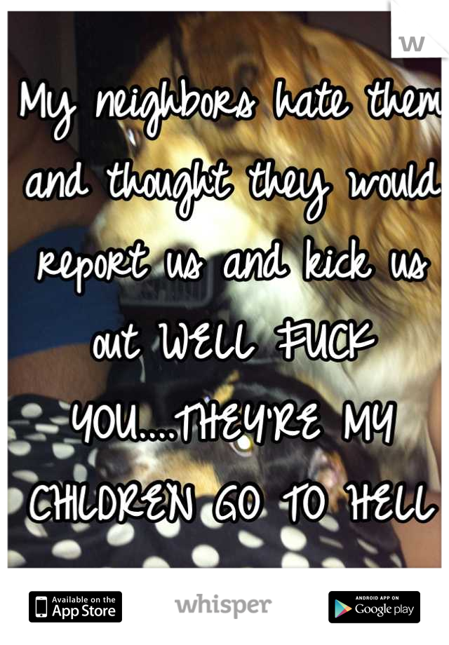 My neighbors hate them and thought they would report us and kick us out WELL FUCK YOU....THEY'RE MY CHILDREN GO TO HELL