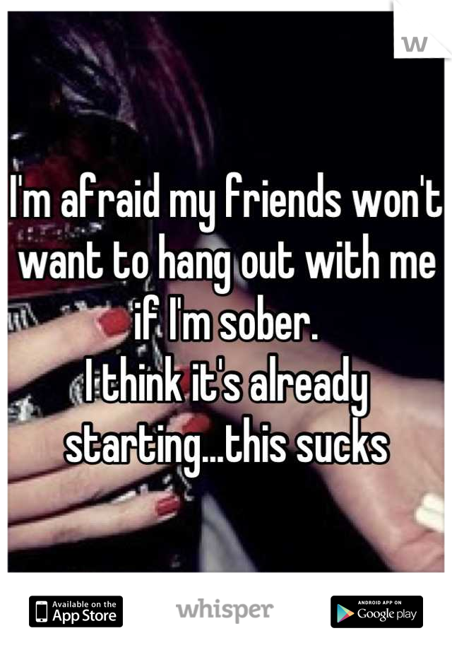 I'm afraid my friends won't want to hang out with me if I'm sober. 
I think it's already starting...this sucks