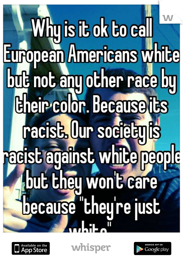 Why is it ok to call European Americans white but not any other race by their color. Because its racist. Our society is racist against white people but they won't care because "they're just white" 