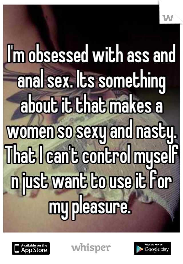 I'm obsessed with ass and anal sex. Its something about it that makes a women so sexy and nasty. That I can't control myself n just want to use it for my pleasure. 