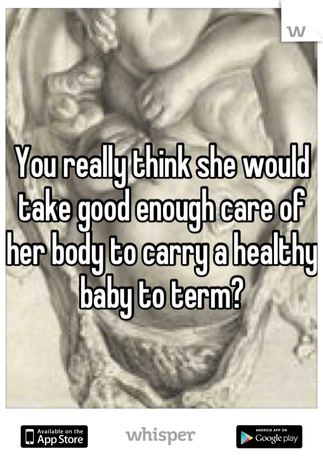 You really think she would take good enough care of her body to carry a healthy baby to term?