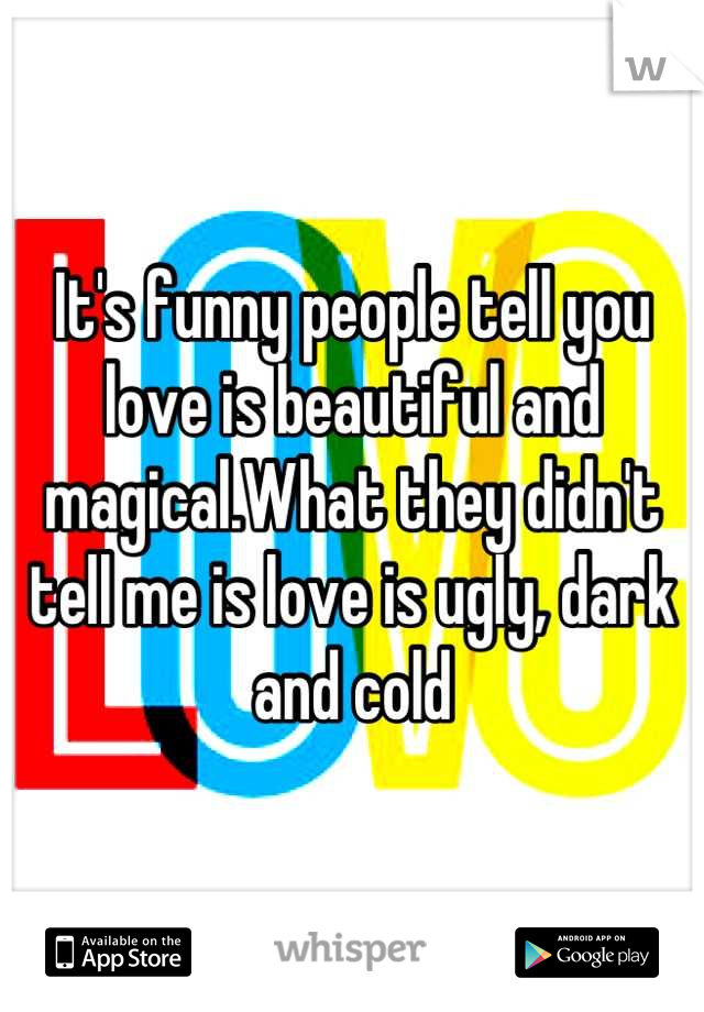 It's funny people tell you love is beautiful and magical.What they didn't tell me is love is ugly, dark and cold