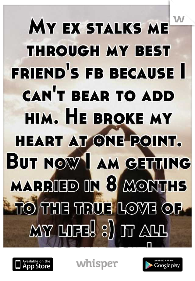 My ex stalks me through my best friend's fb because I can't bear to add him. He broke my heart at one point. But now I am getting married in 8 months to the true love of my life! :) it all worked out!