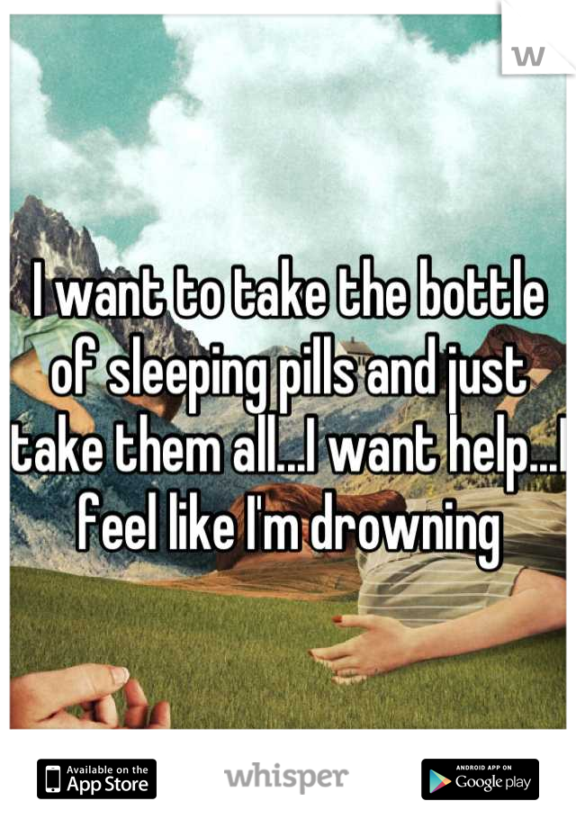I want to take the bottle of sleeping pills and just take them all...I want help...I feel like I'm drowning