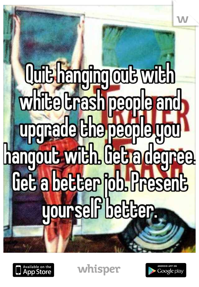 Quit hanging out with white trash people and upgrade the people you hangout with. Get a degree. Get a better job. Present yourself better.