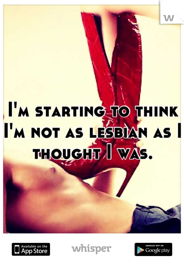 I'm starting to think I'm not as lesbian as I thought I was.