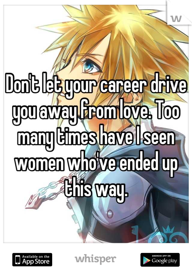 Don't let your career drive you away from love. Too many times have I seen women who've ended up this way.