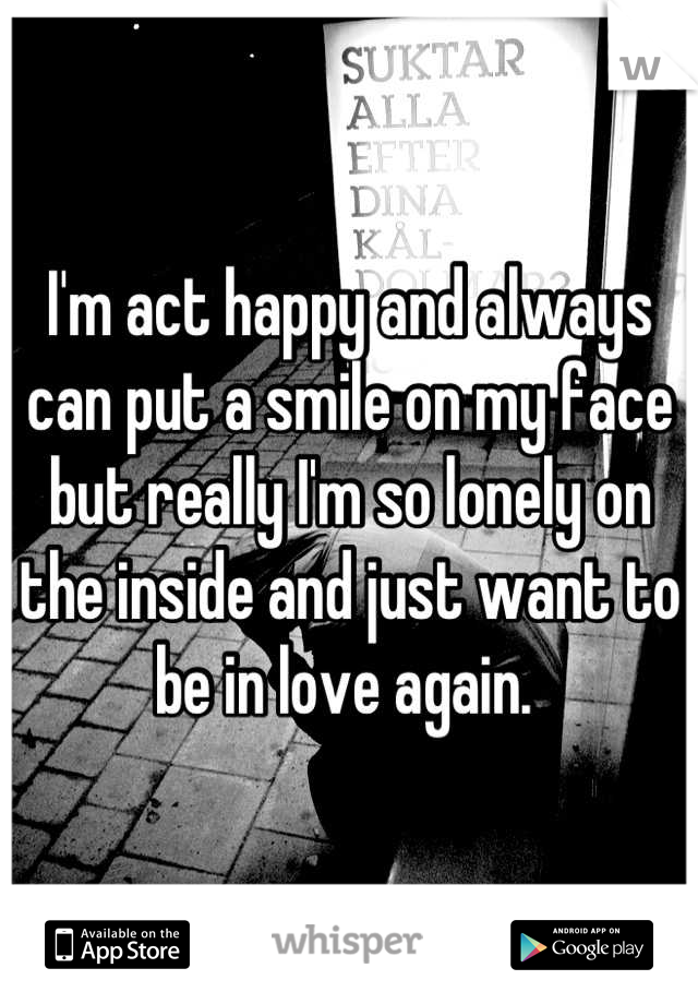 I'm act happy and always can put a smile on my face but really I'm so lonely on the inside and just want to be in love again. 