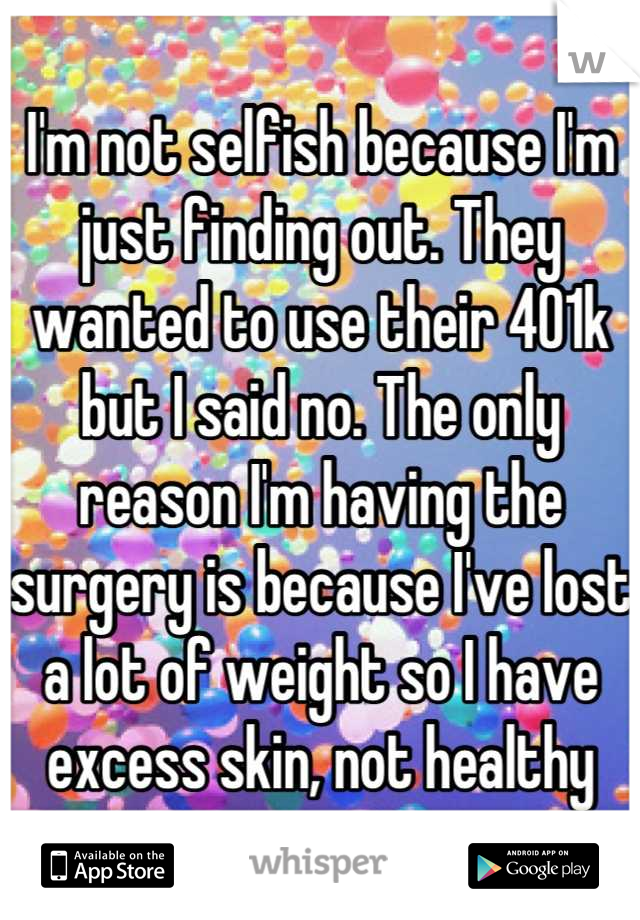 I'm not selfish because I'm just finding out. They wanted to use their 401k but I said no. The only reason I'm having the surgery is because I've lost a lot of weight so I have excess skin, not healthy