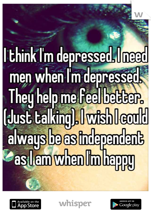 I think I'm depressed. I need men when I'm depressed. They help me feel better. (Just talking). I wish I could always be as independent as I am when I'm happy 