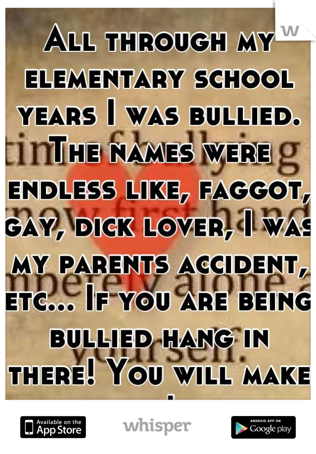 All through my elementary school years I was bullied. The names were endless like, faggot, gay, dick lover, I was my parents accident, etc... If you are being bullied hang in there! You will make it!