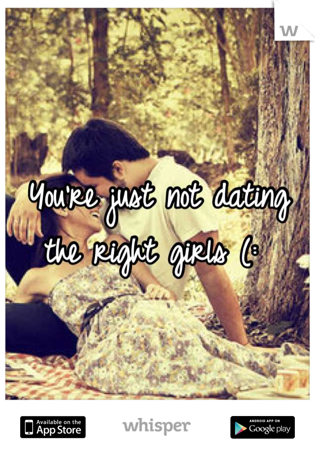 You're just not dating the right girls (: 