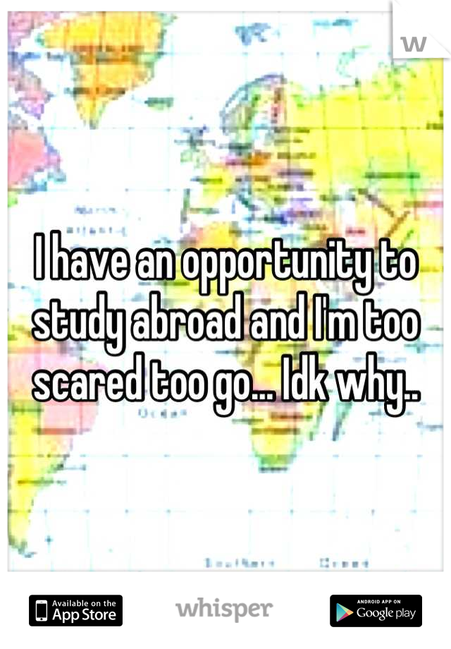 I have an opportunity to study abroad and I'm too scared too go... Idk why..