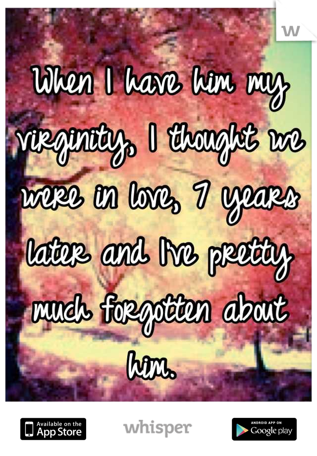 When I have him my virginity, I thought we were in love, 7 years later and I've pretty much forgotten about him. 