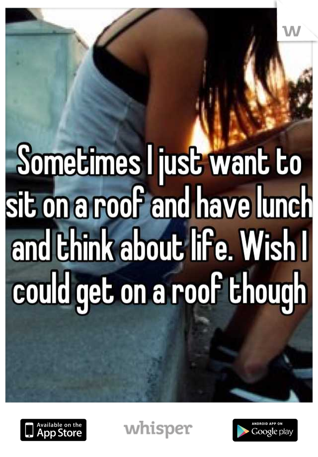 Sometimes I just want to sit on a roof and have lunch and think about life. Wish I could get on a roof though