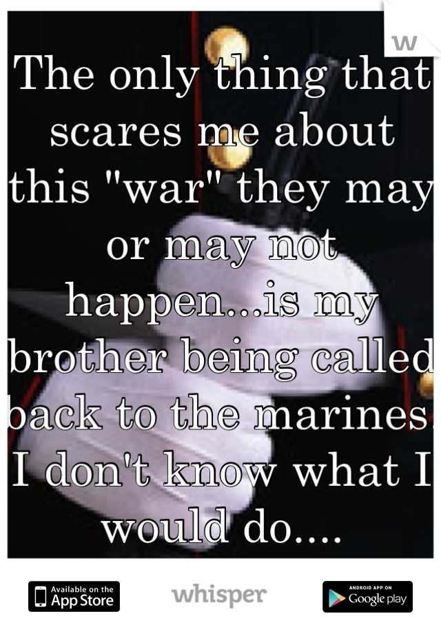 The only thing that scares me about this "war" they may or may not happen...is my brother being called back to the marines. I don't know what I would do....