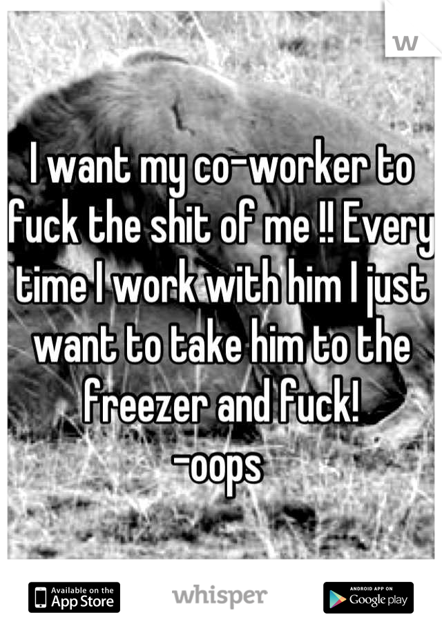 I want my co-worker to fuck the shit of me !! Every time I work with him I just want to take him to the freezer and fuck! 
-oops 