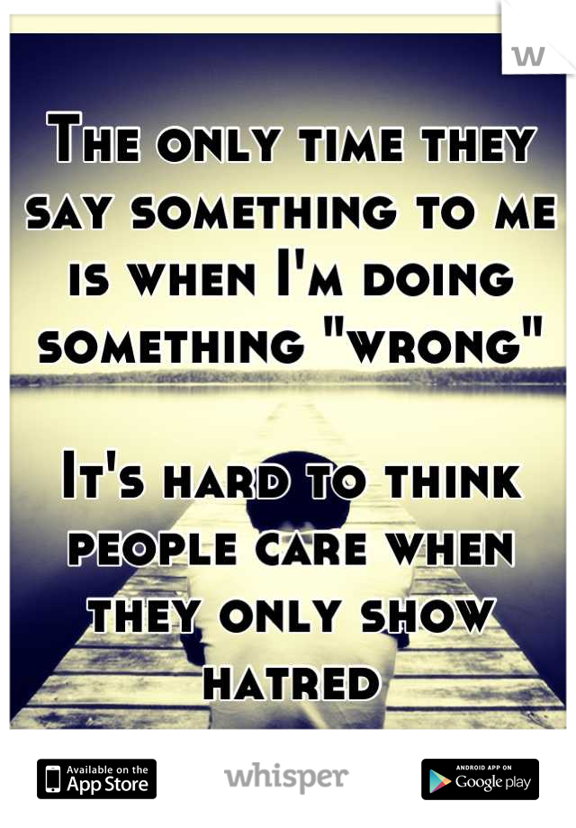 The only time they say something to me is when I'm doing something "wrong"   

It's hard to think people care when they only show hatred