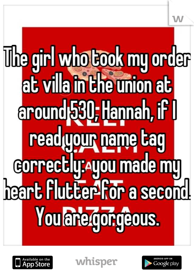 The girl who took my order at villa in the union at around 530, Hannah, if I read your name tag correctly:  you made my heart flutter for a second.  You are gorgeous.