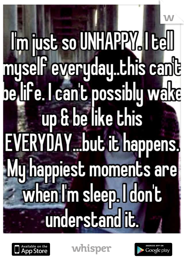 I'm just so UNHAPPY. I tell myself everyday..this can't be life. I can't possibly wake up & be like this EVERYDAY...but it happens. My happiest moments are when I'm sleep. I don't understand it.