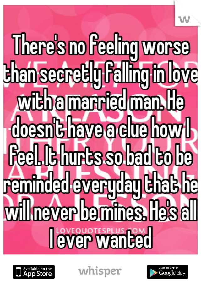 There's no feeling worse than secretly falling in love with a married man. He doesn't have a clue how I feel. It hurts so bad to be reminded everyday that he will never be mines. He's all I ever wanted