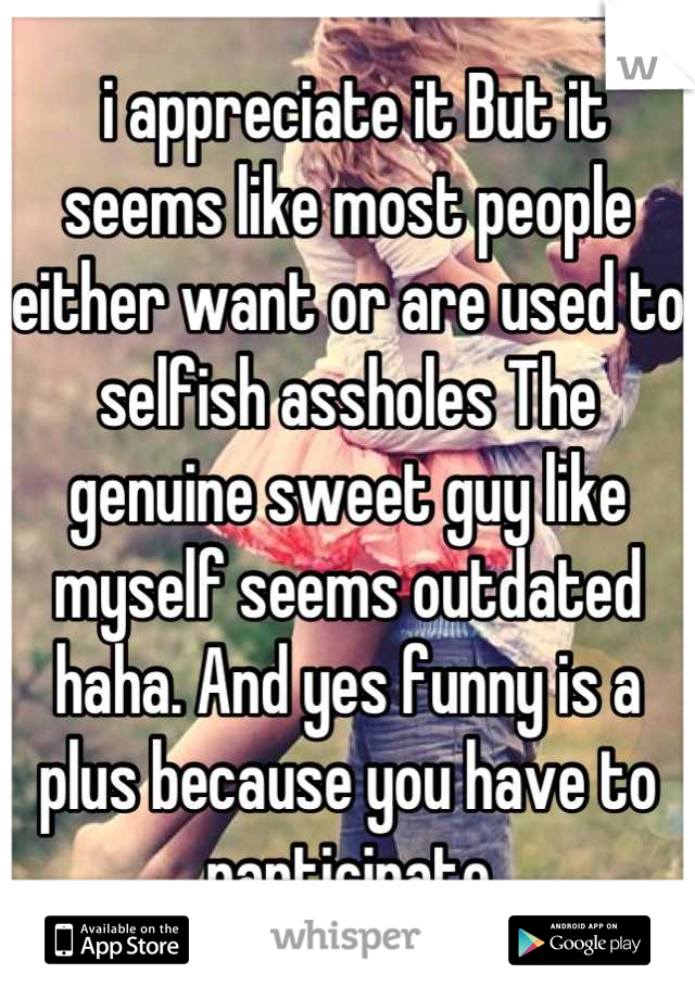  i appreciate it But it seems like most people either want or are used to selfish assholes The genuine sweet guy like myself seems outdated haha. And yes funny is a plus because you have to participate