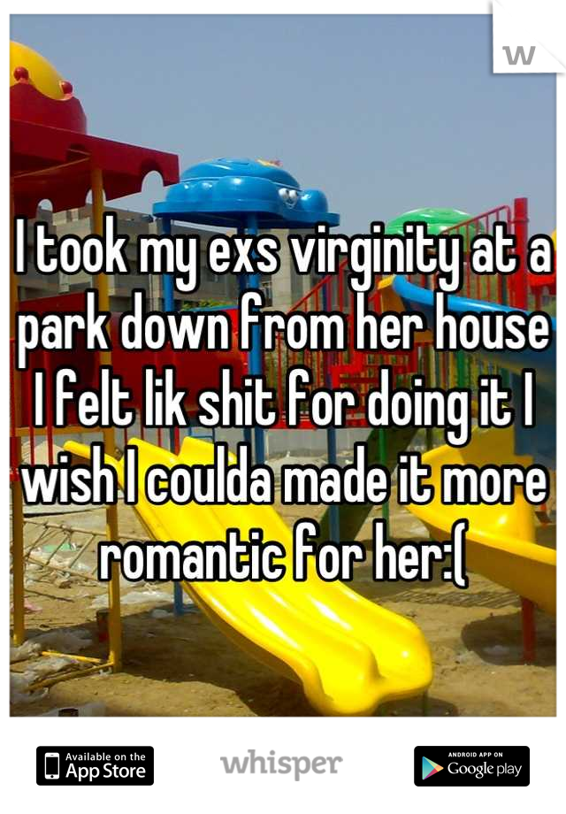 I took my exs virginity at a park down from her house I felt lik shit for doing it I wish I coulda made it more romantic for her:(
