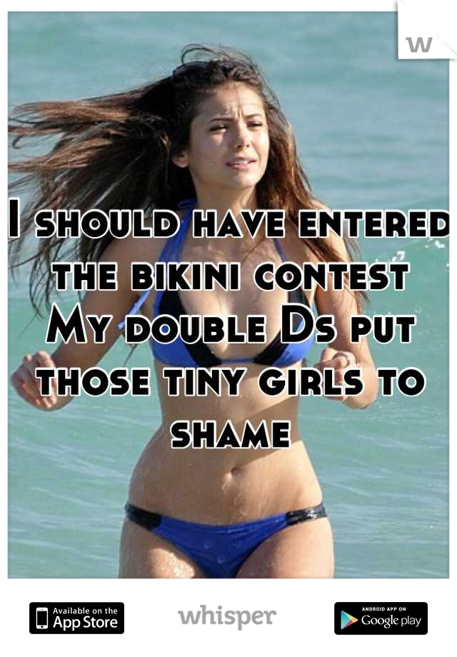 I should have entered the bikini contest 
My double Ds put those tiny girls to shame