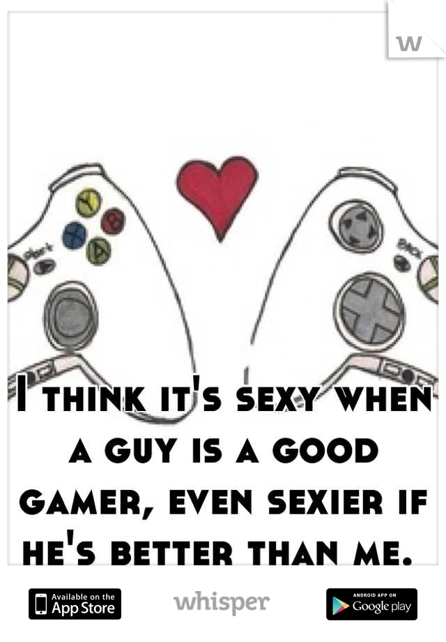 I think it's sexy when a guy is a good gamer, even sexier if he's better than me. 