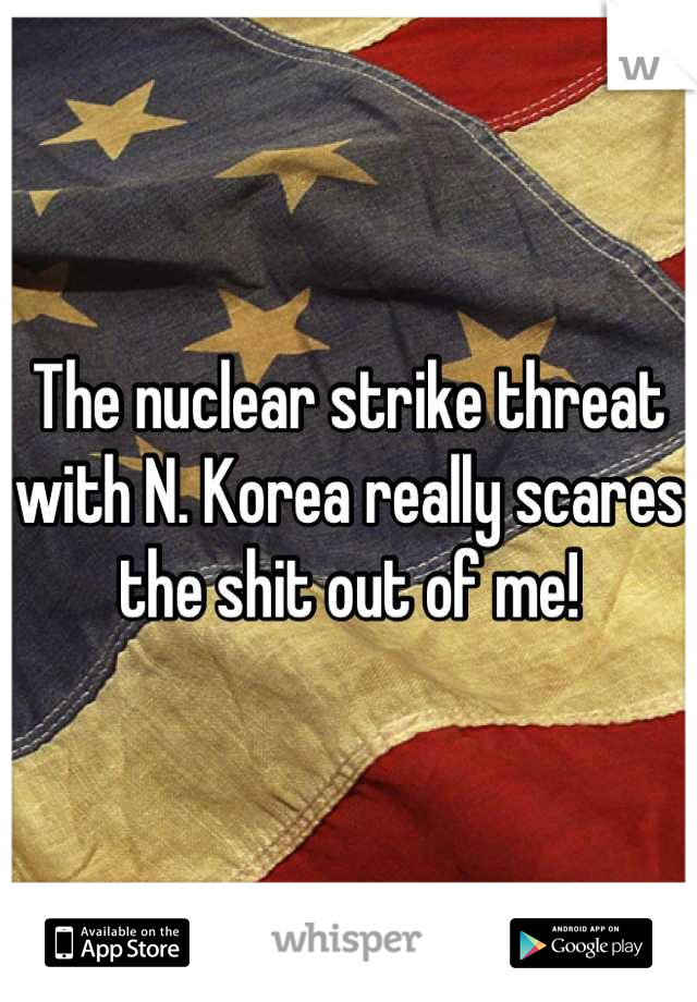 The nuclear strike threat with N. Korea really scares the shit out of me!